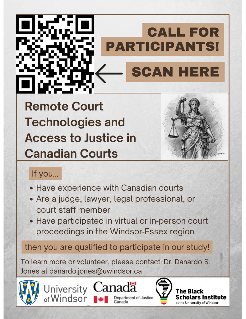 If you... • Have experience with Canadian courts • Are a judge, lawyer, legal professional, or court staff member • Have participated in virtual or in-person court proceedings in the Windsor-Essex region then you are qualified to participate in our study! To learn more or volunteer, please contact: Dr. Danardo S. Jones at danardo.jones@uwindsor.ca