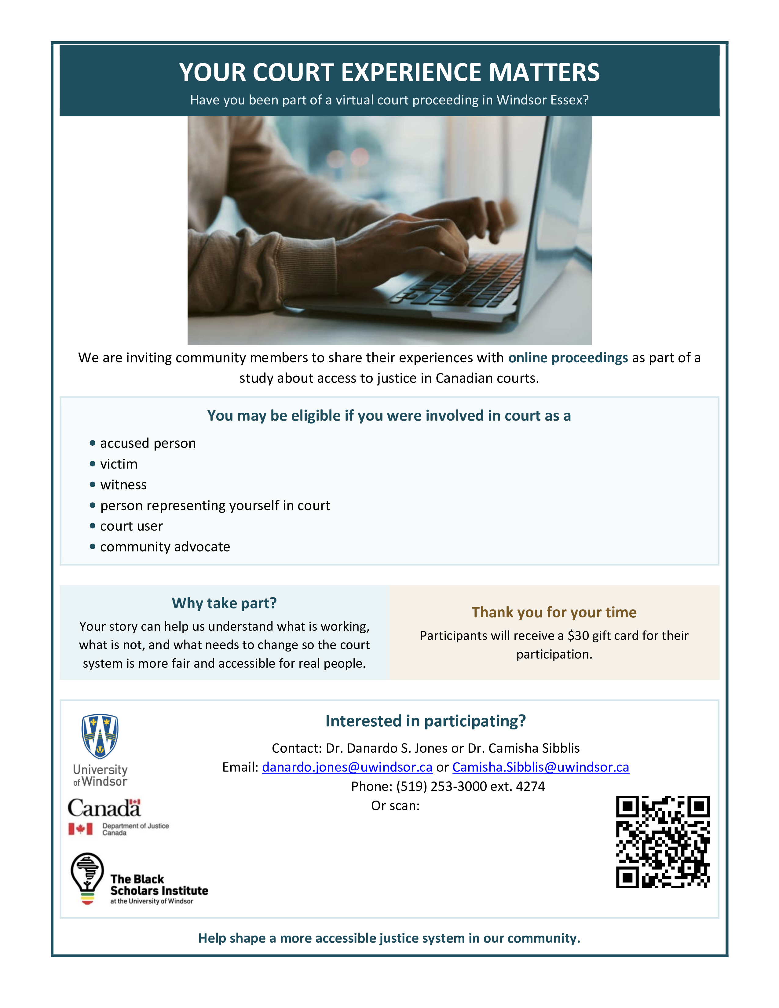We are inviting community members to share their experiences with online proceedings as part of a study about access to justice in Canadian courts. You may be eligible if you were involved in court as a • accused person • victim • witness • person representing yourself in court • court user • community advocate Why take part? Your story can help us understand what is working, what is not, and what needs to change so the court system is more fair and accessible for real people. Thank you for your time Participants will receive a $30 gift card for their participation. University of Windsor Canadä Department of Justice Canada Interested in participating? Contact: Dr. Danardo S. Jones or Dr. Camisha Sibblis Email: danardo.jones@uwindsor.ca or Camisha.Sibblis@uwindsor.ca Phone: (519) 253-3000 ext. 4274